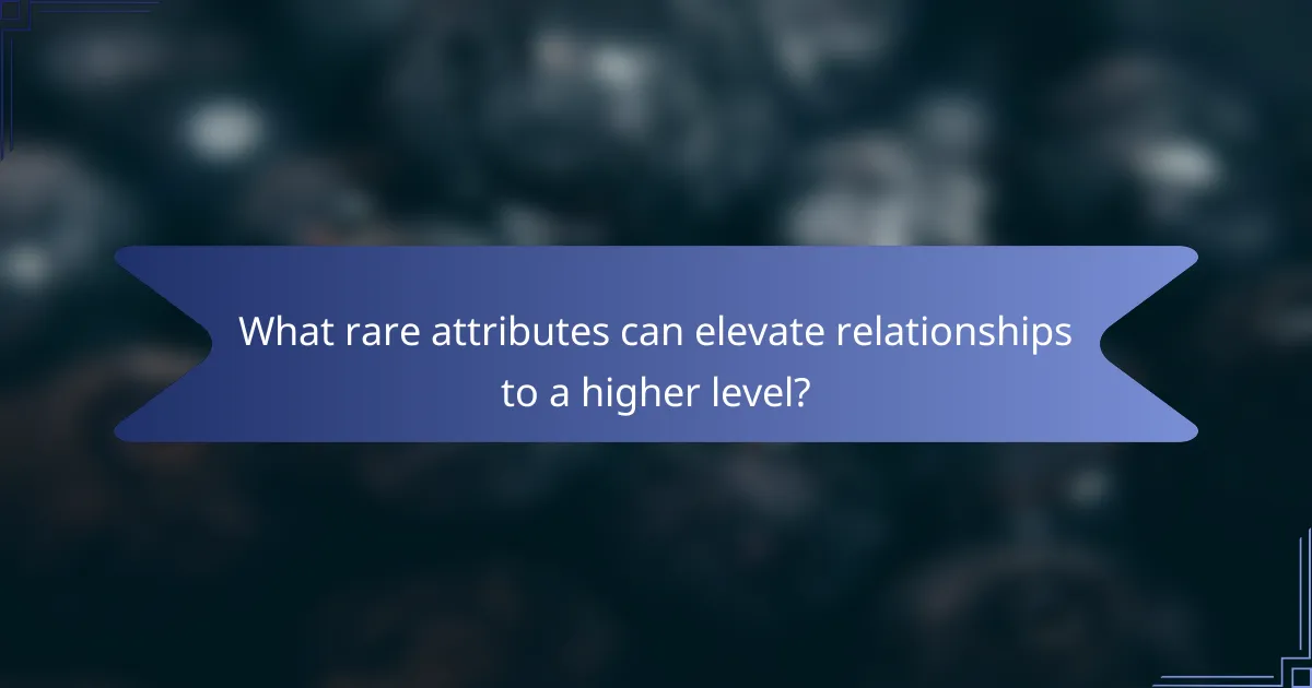 What rare attributes can elevate relationships to a higher level?